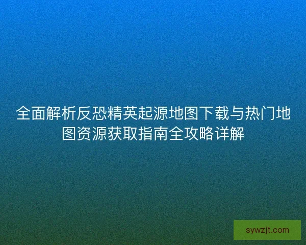 全面解析反恐精英起源地图下载与热门地图资源获取指南全攻略详解