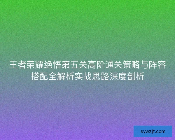 王者荣耀绝悟第五关高阶通关策略与阵容搭配全解析实战思路深度剖析
