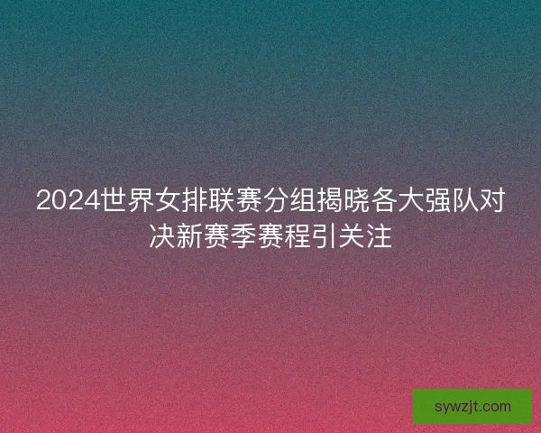 2024世界女排联赛分组揭晓各大强队对决新赛季赛程引关注