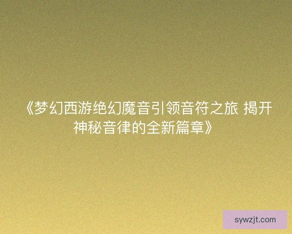 《梦幻西游绝幻魔音引领音符之旅 揭开神秘音律的全新篇章》