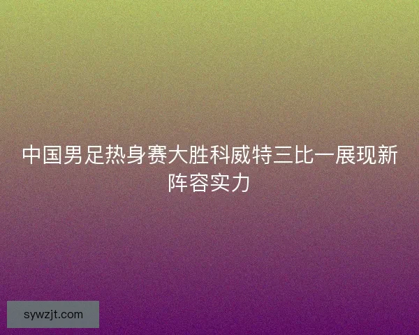 中国男足热身赛大胜科威特三比一展现新阵容实力