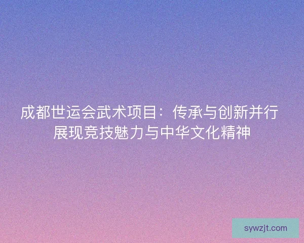 成都世运会武术项目:传承与创新并行 展现竞技魅力与中华文化精神 成都世运会武术项目:传承与创新并行 展现竞技魅力与中华文化精神
