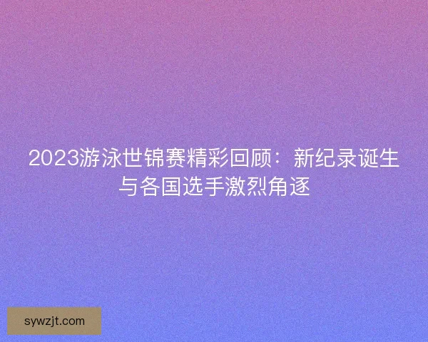 2023游泳世锦赛精彩回顾：新纪录诞生与各国选手激烈角逐