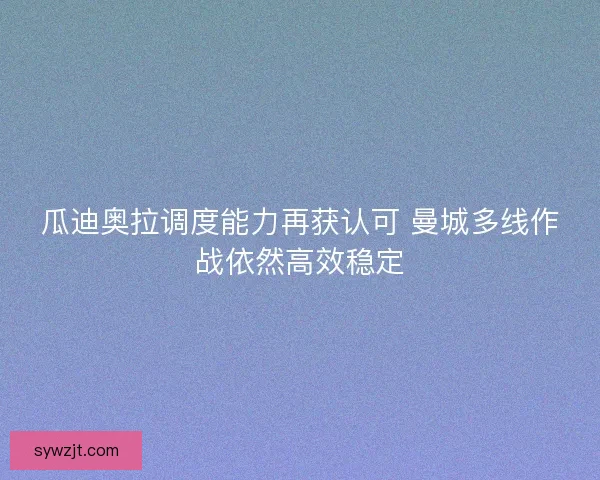 瓜迪奥拉调度能力再获认可 曼城多线作战依然高效稳定