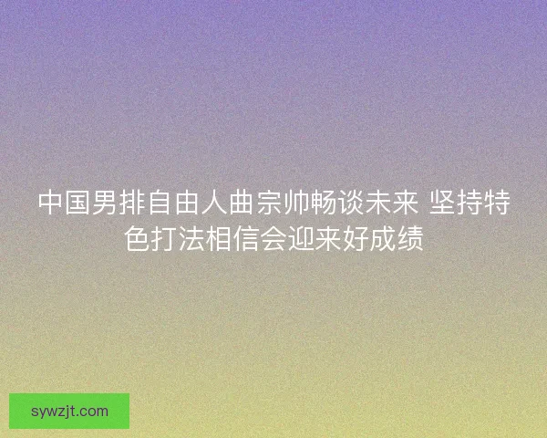 中国男排自由人曲宗帅畅谈未来 坚持特色打法相信会迎来好成绩