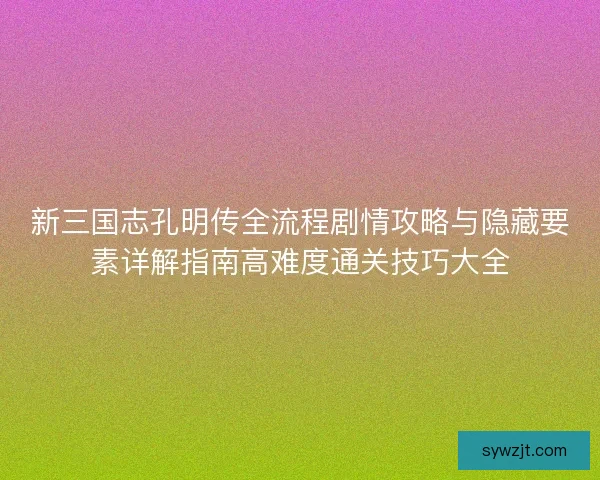新三国志孔明传全流程剧情攻略与隐藏要素详解指南高难度通关技巧大全