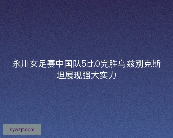 永川女足赛中国队5比0完胜乌兹别克斯坦展现强大实力