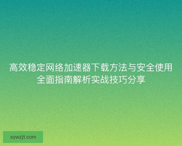 高效稳定网络加速器下载方法与安全使用全面指南解析实战技巧分享