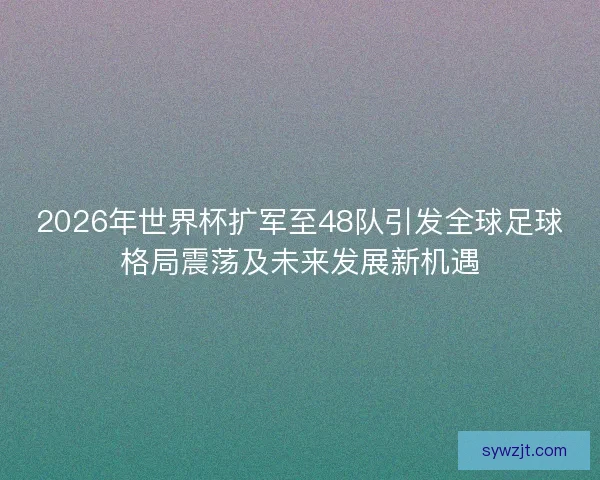 2026年世界杯扩军至48队引发全球足球格局震荡及未来发展新机遇