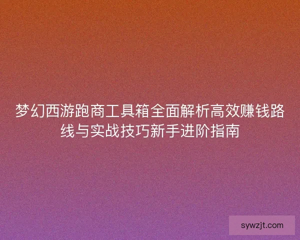 梦幻西游跑商工具箱全面解析高效赚钱路线与实战技巧新手进阶指南 梦幻西游跑商工具箱全面解析高效赚钱路线与实战技巧新手进阶指南