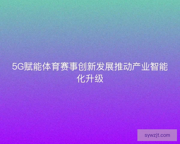 5G赋能体育赛事创新发展推动产业智能化升级 5G赋能体育赛事创新发展推动产业智能化升级