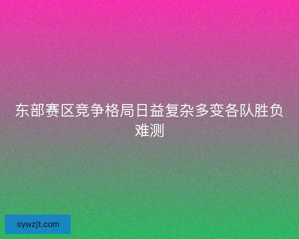 东部赛区竞争格局日益复杂多变各队胜负难测