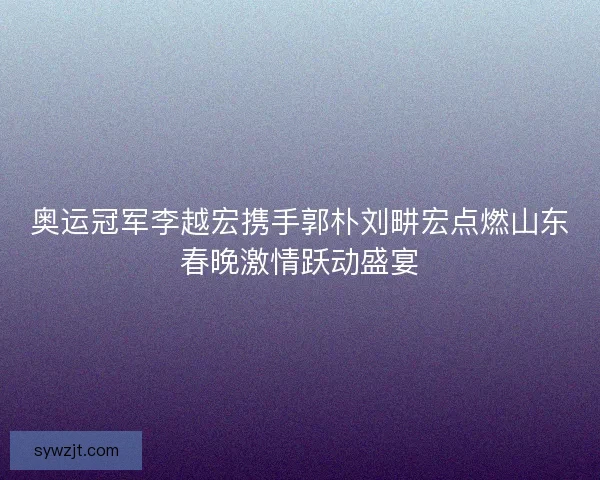 奥运冠军李越宏携手郭朴刘畊宏点燃山东春晚激情跃动盛宴