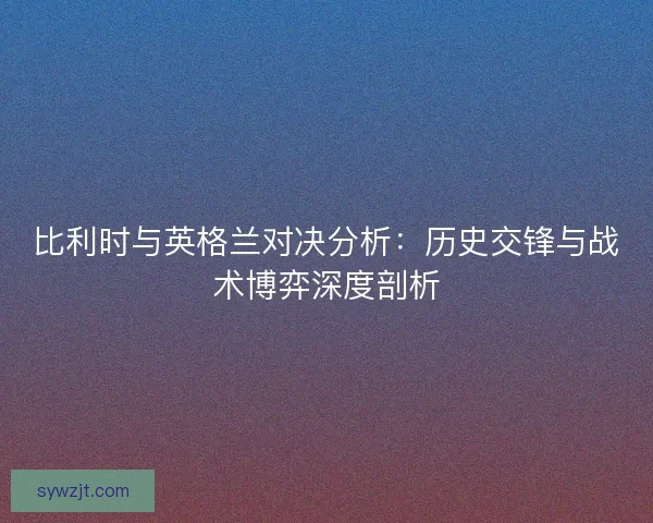 比利时与英格兰对决分析:历史交锋与战术博弈深度剖析 比利时与英格兰对决分析:历史交锋与战术博弈深度剖析