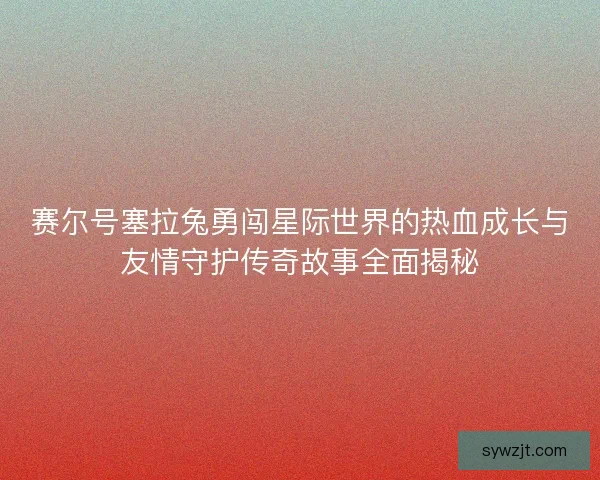赛尔号塞拉兔勇闯星际世界的热血成长与友情守护传奇故事全面揭秘 赛尔号塞拉兔勇闯星际世界的热血成长与友情守护传奇故事全面揭秘