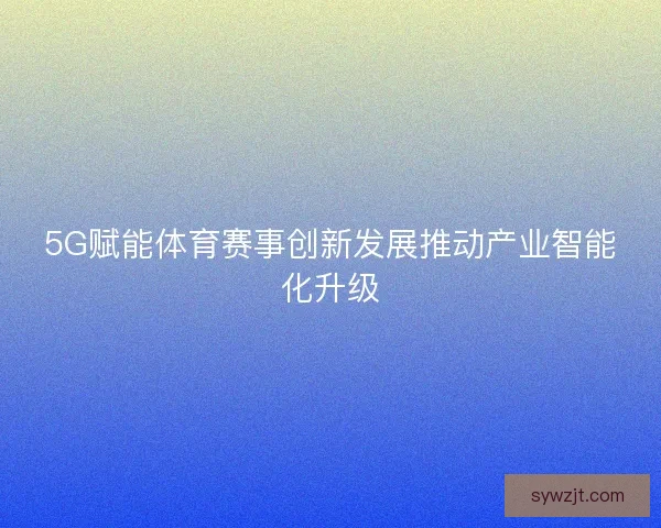 5G赋能体育赛事创新发展推动产业智能化升级 5G赋能体育赛事创新发展推动产业智能化升级