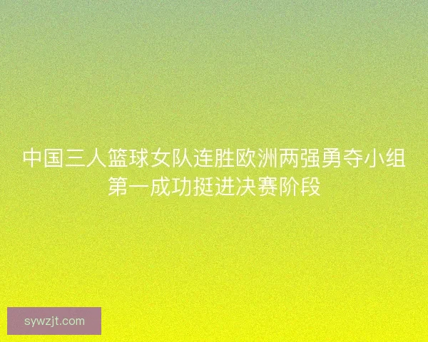 中国三人篮球女队连胜欧洲两强勇夺小组第一成功挺进决赛阶段 中国三人篮球女队连胜欧洲两强勇夺小组第一成功挺进决赛阶段