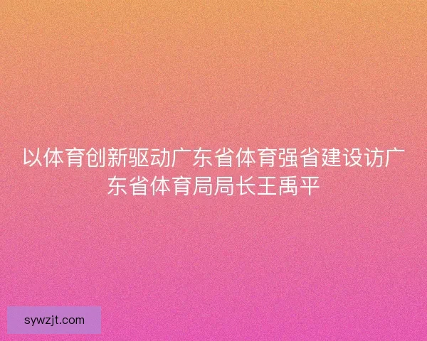 以体育创新驱动广东省体育强省建设访广东省体育局局长王禹平 以体育创新驱动广东省体育强省建设访广东省体育局局长王禹平