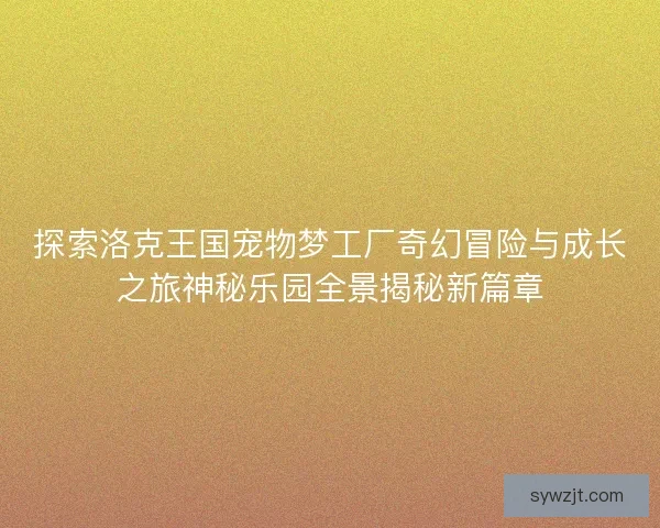 探索洛克王国宠物梦工厂奇幻冒险与成长之旅神秘乐园全景揭秘新篇章