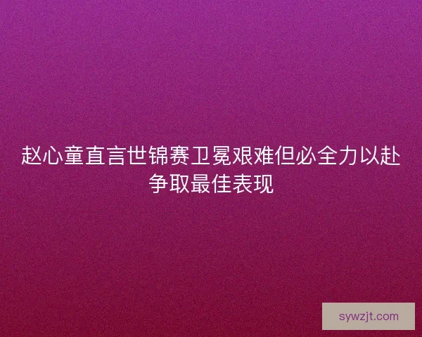 赵心童直言世锦赛卫冕艰难但必全力以赴争取最佳表现 赵心童直言世锦赛卫冕艰难但必全力以赴争取最佳表现
