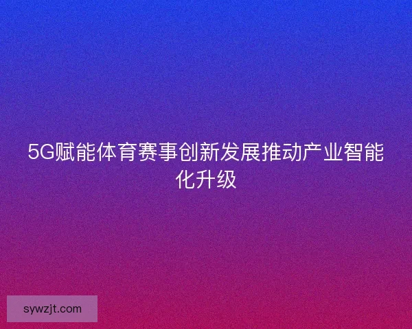 5G赋能体育赛事创新发展推动产业智能化升级