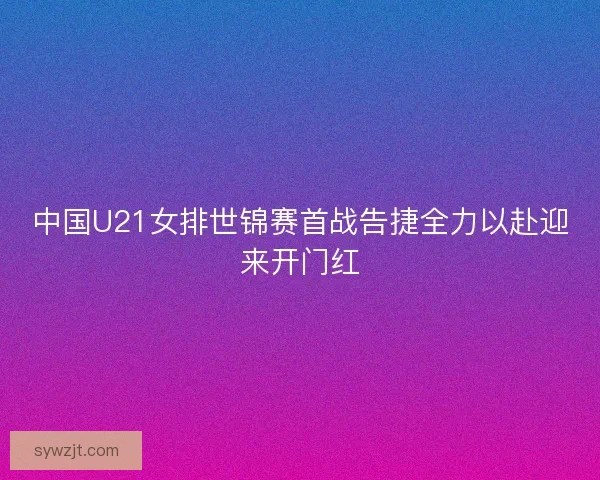 中国U21女排世锦赛首战告捷全力以赴迎来开门红