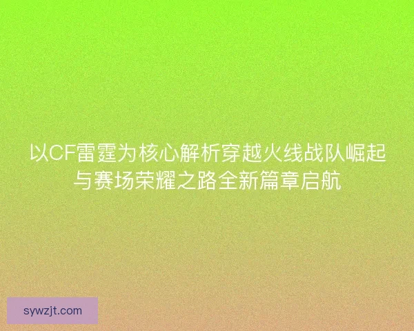 以CF雷霆为核心解析穿越火线战队崛起与赛场荣耀之路全新篇章启航
