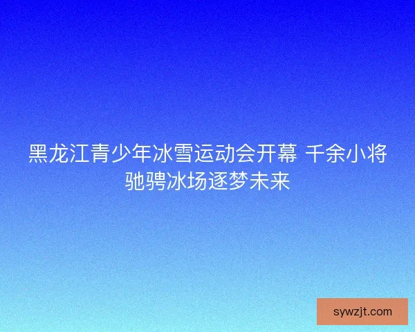 黑龙江青少年冰雪运动会开幕 千余小将驰骋冰场逐梦未来
