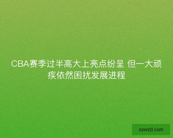 CBA赛季过半高大上亮点纷呈 但一大顽疾依然困扰发展进程