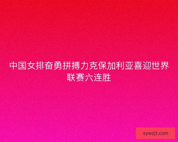 中国女排奋勇拼搏力克保加利亚喜迎世界联赛六连胜 中国女排奋勇拼搏力克保加利亚喜迎世界联赛六连胜