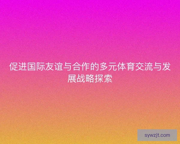 促进国际友谊与合作的多元体育交流与发展战略探索